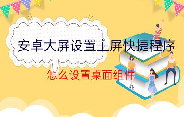 安卓大屏设置主屏快捷程序 怎么设置桌面组件？